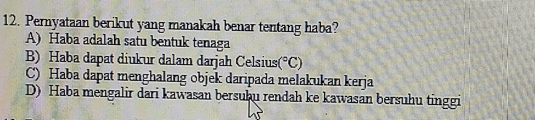 Pernyataan berikut yang manakah benar tentang haba?
A) Haba adalah satu bentuk tenaga
B) Haba dapat diukur dalam darjah Celsius (^circ C)
C) Haba dapat menghalang objek daripada melakukan kerja
D) Haba mengalir dari kawasan bersuþu rendah ke kawasan bersuhu tinggi