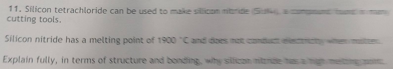 Silicon tetrachloride can be used to make siltioon mtride (Sid14), a compnans toos m man 
cutting tools. 
Slícon nitride has a melting point of f 1900 °C and does not conduct elled trcty wheer motteen . 
Explain fully, in terms of structure and bonding, why silican mitide has a mgt me long ome