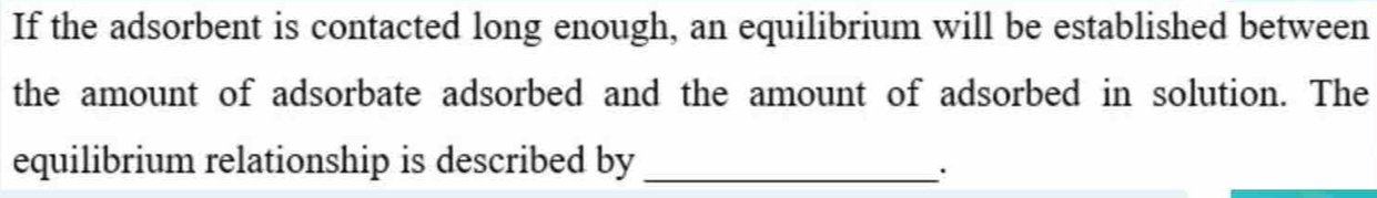 If the adsorbent is contacted long enough, an equilibrium will be established between 
the amount of adsorbate adsorbed and the amount of adsorbed in solution. The 
equilibrium relationship is described by_ 
.