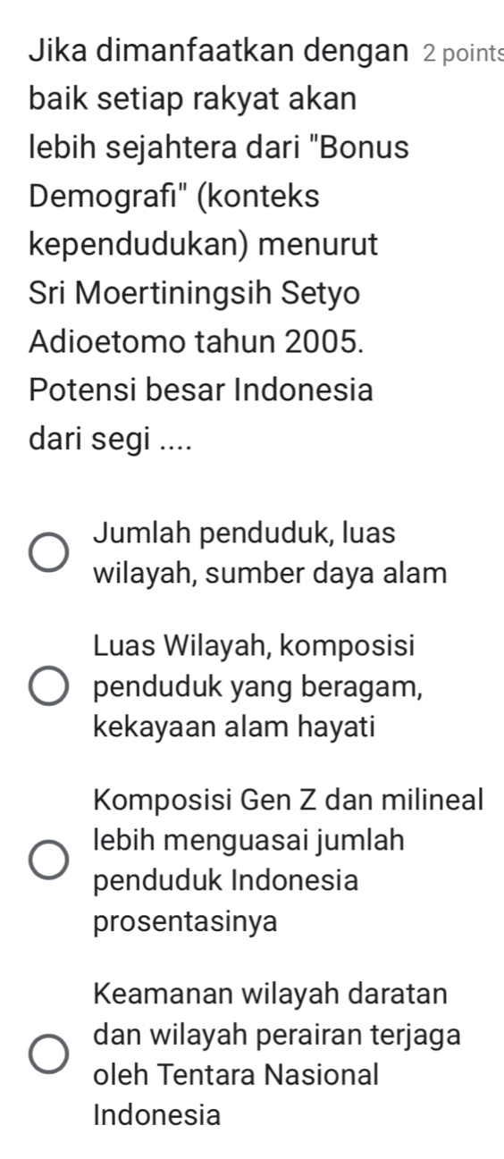 Jika dimanfaatkan dengan 2 points
baik setiap rakyat akan
lebih sejahtera dari "Bonus
Demografı" (konteks
kependudukan) menurut
Sri Moertiningsih Setyo
Adioetomo tahun 2005.
Potensi besar Indonesia
dari segi ....
Jumlah penduduk, luas
wilayah, sumber daya alam
Luas Wilayah, komposisi
penduduk yang beragam,
kekayaan alam hayati
Komposisi Gen Z dan milineal
lebih menguasai jumlah
penduduk Indonesia
prosentasinya
Keamanan wilayah daratan
dan wilayah perairan terjaga
oleh Tentara Nasional
Indonesia