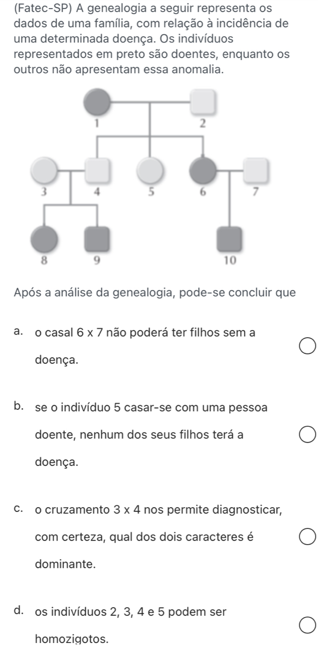 (Fatec-SP) A genealogia a seguir representa os
dados de uma família, com relação à incidência de
uma determinada doença. Os indivíduos
representados em preto são doentes, enquanto os
outros não apresentam essa anomalia.
Após a análise da genealogia, pode-se concluir que
a. o casal 6* 7 não poderá ter filhos sem a
doença.
b. se o indivíduo 5 casar-se com uma pessoa
doente, nenhum dos seus filhos terá a
doença.
c. o cruzamento 3* 4 nos permite diagnosticar,
com certeza, qual dos dois caracteres é
dominante.
d. os indivíduos 2, 3, 4 e 5 podem ser
homozigotos.