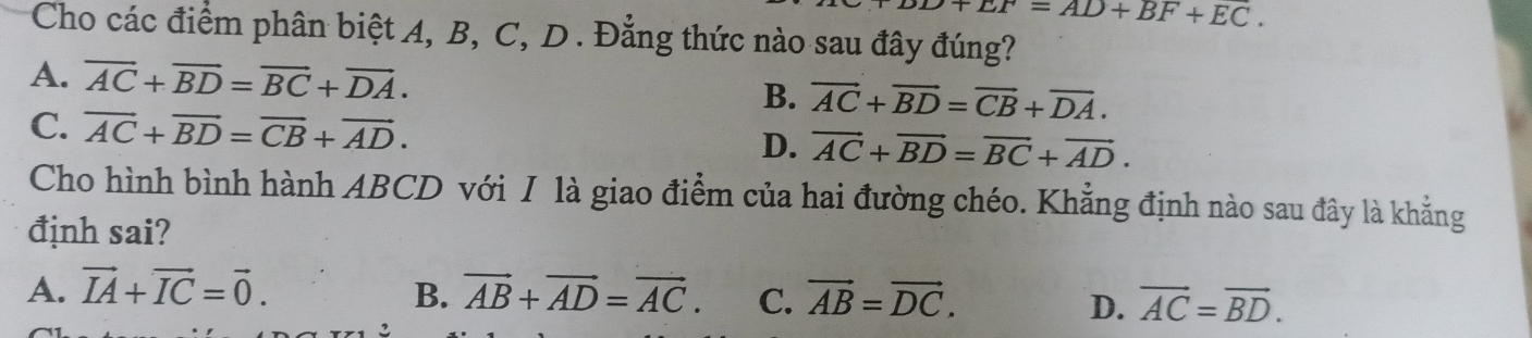 9+EF=AD+BF+EC. 
Cho các điểm phân biệt A, B, C, D. Đẳng thức nào sau đây đúng?
A. overline AC+overline BD=overline BC+overline DA. B. vector AC+vector BD=vector CB+vector DA.
C. overline AC+overline BD=overline CB+overline AD. D. vector AC+vector BD=vector BC+vector AD. 
Cho hình bình hành ABCD với I là giao điểm của hai đường chéo. Khẳng định nào sau đây là khẳng
định sai?
A. vector IA+vector IC=vector 0. B. vector AB+vector AD=vector AC. C. vector AB=vector DC. vector AC=vector BD. 
D.