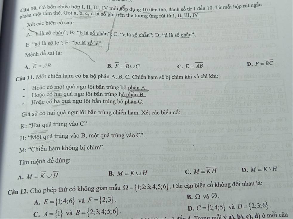 Có bốn chiếc hộp I, II, III, IV mỗi hộp đựng 10 tấm thẻ, đánh số từ 1 đến 10. Từ mỗi hộp rút ngẫu
nhiên một tầm thẻ. Gọi a, b, c, d là số ghi trên thẻ tương ứng rút từ I, II, III, IV.
Xét các biển cổ sau:
A: “a là số chẵn”; B: “b là số chẵn”; C: “c là số chẵn”; D: “d là số chẵn”;
E: “ad là số lẻ”; F: “bc là số lè”.
Mệnh đề sai là:
B.
A. overline E=AB overline F=overline B∪ overline C C. E=overline AB
D. F=overline BC
Câu 11. Một chiến hạm có ba bộ phận A, B, C. Chiến hạm sẽ bị chìm khi và chỉ khi:
Hoặc có một quả ngư lôi bắn trúng bộ phận A.
Hoặc có hai quả ngư lôi bắn trúng bộ phận B.
Hoặc có ba quả ngư lôi bắn trúng bộ phận C.
Giả sử có hai quả ngư lôi bắn trúng chiến hạm. Xét các biến cố:
K: “Hai quả trúng vào C''
H: “Một quả trúng vào B, một quả trúng vào C''
M: “Chiến hạm không bị chìm”.
Tìm mệnh đề đúng:
A. M=overline K∪ overline H
B. M=K∪ H C. M=overline KH D. M=Kvee H
Câu 12. Cho phép thử có không gian mẫu Omega = 1;2;3;4;5;6. Các cặp biến cố không đối nhau là:
A. E= 1;4;6 và F= 2;3 . B. Ω và ∅.
D.
C. A= 1 và B= 2;3;4;5;6 . C= 1;4;5 và D= 2;3;6 .
Trong mỗi ý a), b), c), d) ở mỗi câu