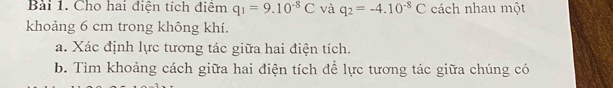 Cho hai điện tích điệm q_1=9.10^(-8)C và q_2=-4.10^(-8)C cách nhau một 
khoảng 6 cm trong không khí. 
a. Xác định lực tương tác giữa hai điện tích. 
b. Tìm khoảng cách giữa hai điện tích để lực tương tác giữa chúng có