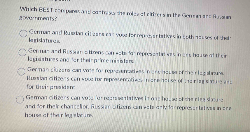 Which BEST compares and contrasts the roles of citizens in the German and Russian
governments?
German and Russian citizens can vote for representatives in both houses of their
legislatures.
German and Russian citizens can vote for representatives in one house of their
legislatures and for their prime ministers.
German citizens can vote for representatives in one house of their legislature.
Russian citizens can vote for representatives in one house of their legislature and
for their president.
German citizens can vote for representatives in one house of their legislature
and for their chancellor. Russian citizens can vote only for representatives in one
house of their legislature.