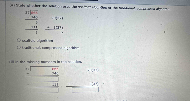 State whether the solution uses the scaffold algorithm or the traditional, compressed algorithm.
beginarrayr 3encloselongdiv beginarrayr 3766 -740 hline 7 -111 hline 7endarray beginarrayr 20(37) +3(37) hline ?endarray
scaffold algorithm
traditional, compressed algorithm
Fill in the missing numbers in the solution.
20(37)
beginarrayr 39encloselongdiv □ 65 -740 hline □ □ □  -□ □ □  hline □ endarray beginarrayr 3(37) +3(37) hline endarray