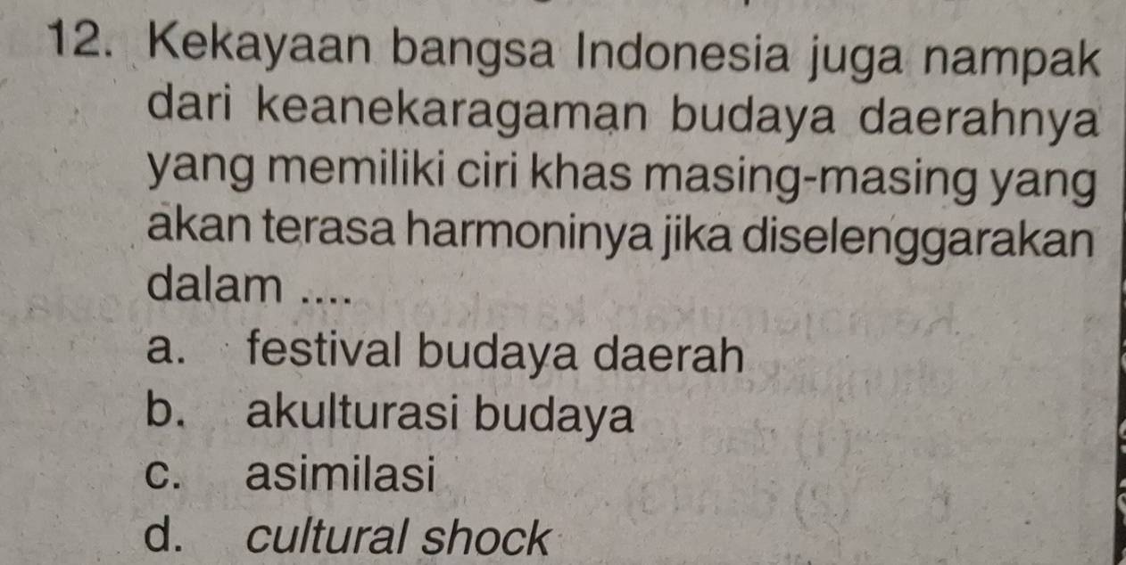 Kekayaan bangsa Indonesia juga nampak
dari keanekaragaman budaya daerahnya
yang memiliki ciri khas masing-masing yang
akan terasa harmoninya jika diselenggarakan
dalam ....
a. festival budaya daerah
b. akulturasi budaya
c. asimilasi
d. cultural shock