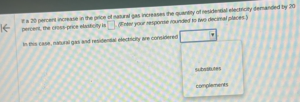 If a 20 percent increase in the price of natural gas increases the quantity of residential electricity demanded by 20
percent, the cross-price elasticity is □. (Enter your response rounded to two decimal places.) 
In this case, natural gas and residential electricity are considered 
v 
substitutes 
complements