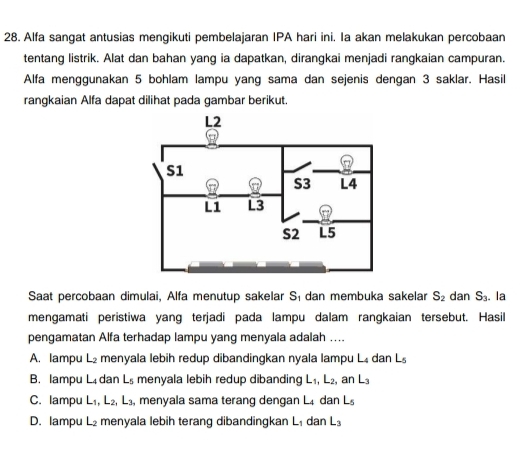 Alfa sangat antusias mengikuti pembelajaran IPA hari ini. Ia akan melakukan percobaan
tentang listrik. Alat dan bahan yang ia dapatkan, dirangkai menjadi rangkaian campuran.
Alfa menggunakan 5 bohlam lampu yang sama dan sejenis dengan 3 saklar. Hasil
rangkaian Alfa dapat dilihat pada gambar berikut.
Saat percobaan dimulai, Alfa menutup sakelar S_1 dan membuka sakelar S_2 dan S_3. la
mengamati peristiwa yang terjadi pada lampu dalam rangkaian tersebut. Hasil
pengamatan Alfa terhadap lampu yang menyala adalah ....
A. lampu L_2 menyala lebih redup dibandingkan nyala lampu L₄ dan L_5
B. lampu L₄ dan L_5 menyala lebih redup dibanding L_1, L_2, , ar L_3
C. lampu L_1, L_2, L_3 , menyala sama terang dengan L dan L_5
D. lampu L_2 menyala lebih terang dibandingkan L_1 dan L_3