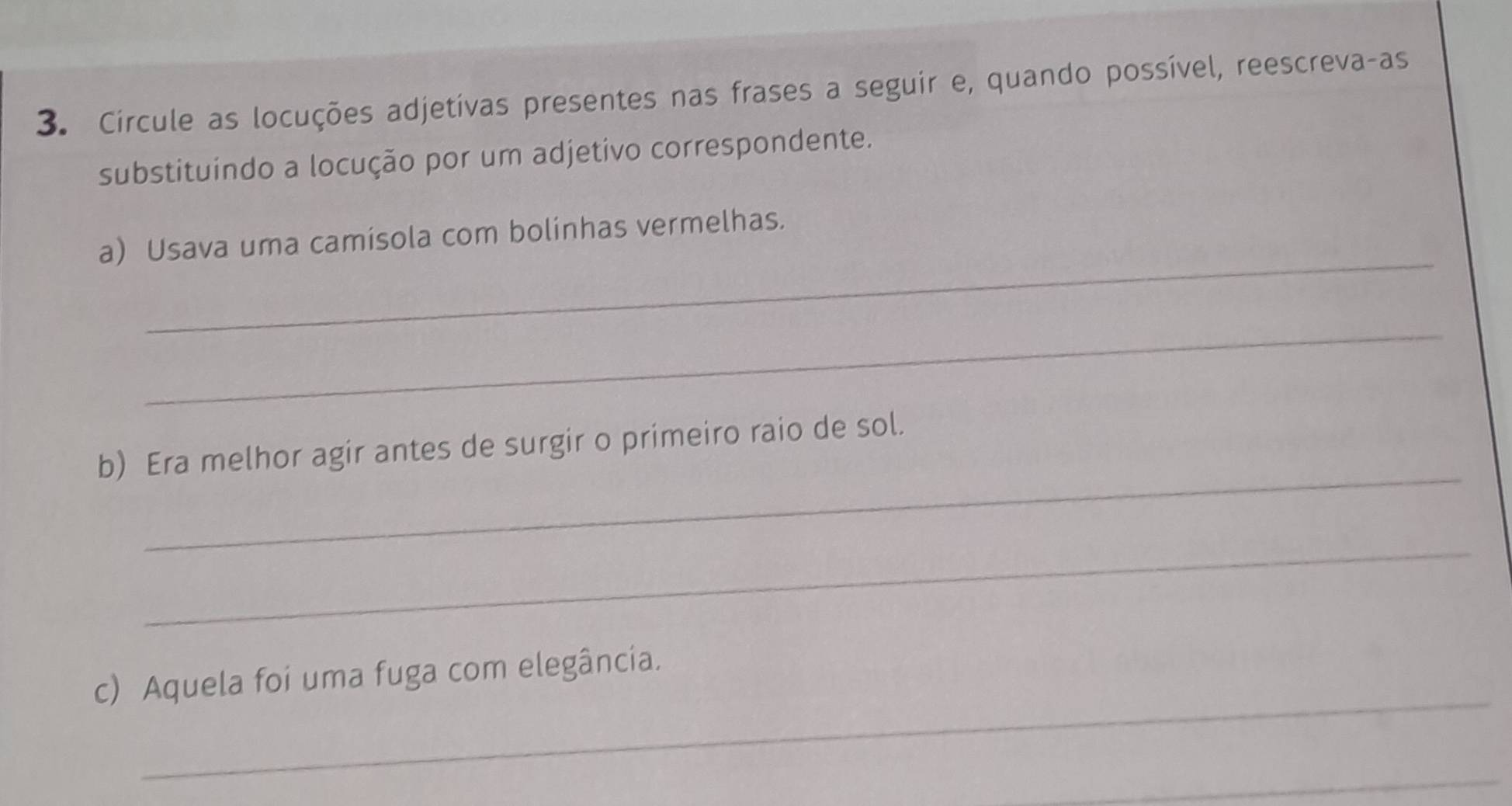 Circule as locuções adjetívas presentes nas frases a seguir e, quando possível, reescreva-as 
substituindo a locução por um adjetivo correspondente. 
_ 
a) Usava uma camísola com bolinhas vermelhas. 
_ 
_ 
b) Era melhor agir antes de surgir o primeiro raio de sol. 
_ 
_ 
c) Aquela foi uma fuga com elegância. 
_