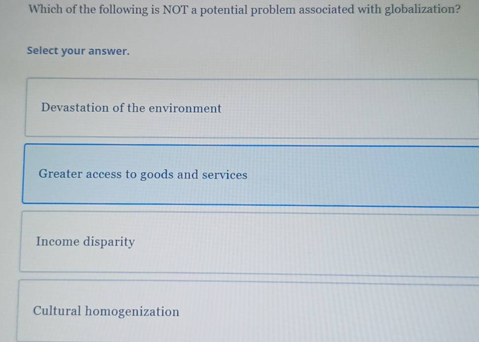 Which of the following is NOT a potential problem associated with globalization?
Select your answer.
Devastation of the environment
Greater access to goods and services
Income disparity
Cultural homogenization