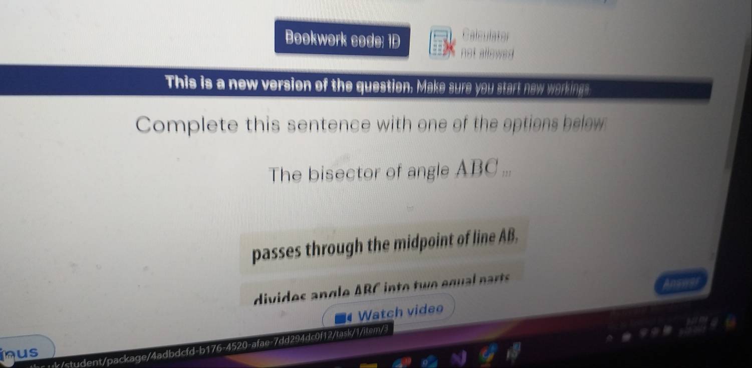 Bookwork code: 1D 
Calsulater 
not allow 
This is a new version of the question. Make sure you start new workings 
Complete this sentence with one of the options below 
The bisector of angle ABC... 
passes through the midpoint of line AB. 
divides angle ABC into two equal p arts 
Watch video 
the uk/student/package/4adbdcfd-b176-4520-afae-7dd294dc0f12/task/1/item/3 
nus