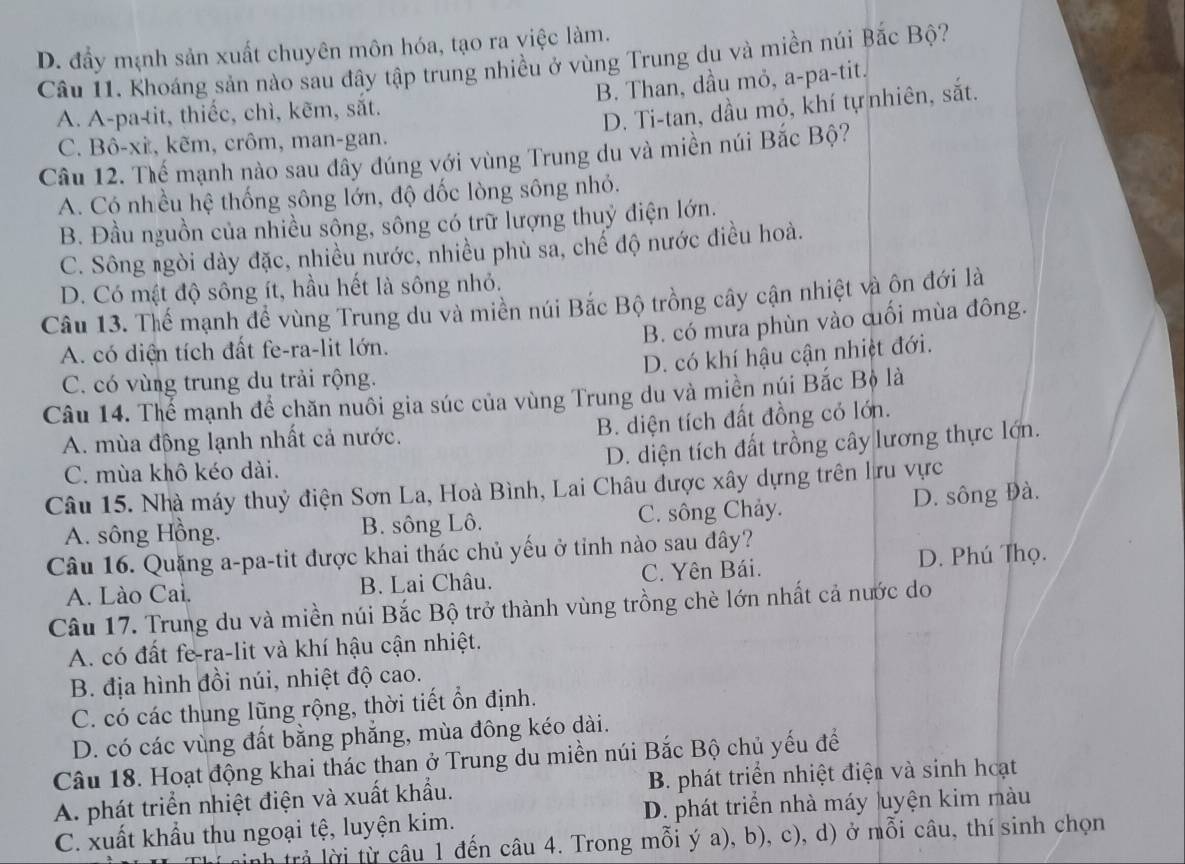 D. đầy mạnh sản xuất chuyên môn hóa, tạo ra việc làm.
Cầu 11. Khoáng sản nào sau đây tập trung nhiều ở vùng Trung du và miền núi Bắc Bộ?
B. Than, dầu mỏ, a-pa-tit.
A. A-pa-tit, thiếc, chì, kẽm, sắt.
D. Ti-tan, dầu mỏ, khí tự nhiên, sắt.
C. Bô-xi, kẽm, crôm, man-gan.
Câu 12. Thế mạnh nào sau đầy đúng với vùng Trung du và miền núi Bắc Bộ?
A. Có nhều hệ thống sông lớn, độ dốc lòng sông nhỏ.
B. Đầu nguồn của nhiều sông, sông có trữ lượng thuỷ điện lớn.
C. Sông ngòi dày đặc, nhiều nước, nhiều phù sa, chế độ nước điều hoà.
D. Có mật độ sông ít, hầu hết là sông nhỏ.
Câu 13. Thể mạnh để vùng Trung du và miền núi Bắc Bộ trồng cây cận nhiệt và ôn đới là
B. có mưa phùn vào cuối mùa đông.
A. có diện tích đất fe-ra-lit lớn.
D. có khí hậu cận nhiệt đới.
C. có vùng trung du trải rộng.
Câu 14. Thể mạnh để chăn nuôi gia súc của vùng Trung du và miền núi Bắc Bộ là
B. diện tích đất đồng có lớn.
A. mùa động lạnh nhất cả nước.
D. diện tích đất trồng cây lương thực lớn.
C. mùa khô kéo dài.
Câu 15. Nhà máy thuỷ điện Sơn La, Hoà Bình, Lai Châu được xây dựng trên lru vực
A. sông Hồng. B. sông Lô. C. sông Chảy. D. sông Đà.
Câu 16. Quặng a-pa-tit được khai thác chủ yếu ở tỉnh nào sau đây?
A. Lào Cai. B. Lai Châu. C. Yên Bái. D. Phú Thọ.
Câu 17. Trung du và miền núi Bắc Bộ trở thành vùng trồng chè lớn nhất cả nước do
A. có đất fe-ra-lit và khí hậu cận nhiệt.
B. địa hình đồi núi, nhiệt độ cao.
C. có các thung lũng rộng, thời tiết ổn định.
D. có các vùng đất bằng phẳng, mùa đông kéo dài.
Câu 18. Hoạt động khai thác than ở Trung du miền núi Bắc Bộ chủ yếu để
A. phát triển nhiệt điện và xuất khẩu.  B. phát triển nhiệt điện và sinh hoạt
C. xuất khẩu thu ngoại tệ, luyện kim. D. phát triển nhà máy luyện kim màu
n trả lời từ câu 1 đến câu 4. Trong mỗi ý a), b), c), d) ở mỗi câu, thí sinh chọn