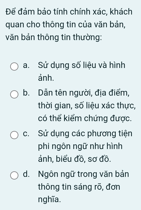 Để đảm bảo tính chính xác, khách
quan cho thông tin của văn bản,
văn bản thông tin thường:
a. Sử dụng số liệu và hình
ảnh.
b. Dẫn tên người, địa điểm,
thời gian, số liệu xác thực,
có thể kiểm chứng được.
c. Sử dụng các phương tiện
phi ngôn ngữ như hình
ảnh, biểu đồ, sơ đồ.
d. Ngôn ngữ trong văn bản
thông tin sáng rõ, đơn
nghĩa.