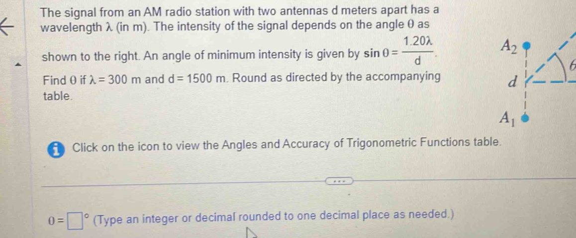 The signal from an AM radio station with two antennas d meters apart has a
wavelength λ (in m). The intensity of the signal depends on the angle θ as
shown to the right. An angle of minimum intensity is given by sin θ = (1.20lambda )/d .
Find θ if lambda =300m and d=1500m. Round as directed by the accompanying
table.
Click on the icon to view the Angles and Accuracy of Trigonometric Functions table.
0=□° (Type an integer or decimal rounded to one decimal place as needed.)