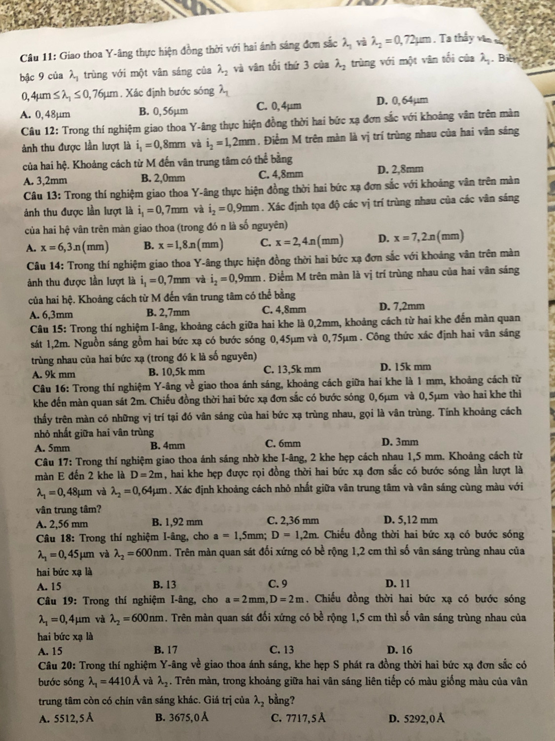 Giao thoa Y-âng thực hiện đồng thời với hai ánh sáng đơn sắc lambda _1 và lambda _2=0,72mu m , Ta thầy văn số
bậc 9 của lambda _1 trùng với một vân sáng của lambda _2 và vân tối thứ 3 của lambda _2 trùng với một vân tối của lambda _1. Bil
0,4mu m≤ lambda _1≤ 0,76mu m. Xác định bước sóng lambda _1
A. 0, 48µm B. 0, 56µm C. 0,4µm
D. 0,64µm
Câu 12: Trong thí nghiệm giao thoa Y-âng thực hiện đồng thời hai bức xạ đơn sắc với khoảng vân trên màn
ảnh thu được lần lượt là i_1=0,8mm và i_2=1,2mm. Điểm M trên màn là vị trí trùng nhau của hai vân sắng
của hai hệ. Khoảng cách từ M đến vân trung tâm có thể bằng
A. 3,2mm B. 2,0mm C. 4,8mm D. 2,8mm
Câu 13: Trong thí nghiệm giao thoa Y-âng thực hiện đồng thời hai bức xạ đơn sắc với khoảng vân trên màn
ảnh thu được lần lượt là i_1=0,7mm và i_2=0,9mm 1. Xác định tọa độ các vị trí trùng nhau của các vân sáng
của hai hệ vân trên màn giao thoa (trong đó n là số nguyên)
A. x=6,3.n (mm) B. x=1,8.n (mm) C. x=2,4.n(mm) D. x=7,2n (mm)
Câu 14: Trong thí nghiệm giao thoa Y-âng thực hiện đồng thời hai bức xạ đơn sắc với khoảng vân trên màn
ảnh thu được lần lượt là i_1=0,7mm và i_2=0,9mm. Điểm M trên màn là vị trí trùng nhau của hai vân sáng
của hai hệ. Khoảng cách từ M đến vân trung tâm có thể bằng
A. 6,3mm B. 2,7mm C. 4,8mm D. 7,2mm
Câu 15: Trong thí nghiệm I-âng, khoảng cách giữa hai khe là 0,2mm, khoảng cách từ hai khe đến màn quan
sát 1,2m. Nguồn sáng gồm hai bức xạ có bước sóng 0,45μm và 0,75μm . Công thức xác định hai vân sáng
trùng nhau của hai bức xạ (trong đó k là số nguyên)
A. 9k mm B. 10,5k mm C. 13,5k mm
D. 15k mm
Câu 16: Trong thí nghiệm Y-âng về giao thoa ánh sáng, khoảng cách giữa hai khe là 1 mm, khoảng cách từ
khe đến màn quan sát 2m. Chiếu đồng thời hai bức xạ đơn sắc có bước sóng 0,6μm và 0,5μm vào hai khe thì
thấy trên màn có những vị trí tại đó vân sáng của hai bức xạ trùng nhau, gọi là vân trùng. Tính khoảng cách
nhỏ nhất giữa hai vân trùng
A. 5mm B. 4mm C. 6mm D. 3mm
Câu 17: Trong thí nghiệm giao thoa ánh sáng nhờ khe I-âng, 2 khe hẹp cách nhau 1,5 mm. Khoảng cách từ
màn E đến 2 khe là D=2m , hai khe hẹp được rọi đồng thời hai bức xạ đơn sắc có bước sóng lần lượt là
lambda _1=0 ,48μm và lambda _2=0 0,64μm . Xác định khoảng cách nhỏ nhất giữa vân trung tâm và vân sáng cùng màu với
vân trung tâm?
A. 2,56 mm B. 1,92 mm C. 2,36 mm D. 5,12 mm
Câu 18: Trong thí nghiệm I-âng, cho a=1,5mm;D=1,2m Chiếu đồng thời hai bức xạ có bước sóng
lambda _1=0,45mu m và lambda _2=600nm 1. Trên màn quan sát đối xứng có bề rộng 1,2 cm thì số vân sáng trùng nhau của
hai bức xạ là
A. 15 B. 13 C. 9 D. 1 1
Câu 19: Trong thí nghiệm I-âng, cho a=2mm,D=2m , Chiếu đồng thời hai bức xạ có bước sóng
lambda _1=0, ,4mu r n và lambda _2=600nm. Trên màn quan sát đối xứng có bề rộng 1,5 cm thì số vân sáng trùng nhau của
hai bức xạ là
A. 15 B. 17 C. 13 D. 16
Câu 20: Trong thí nghiệm Y-âng về giao thoa ánh sáng, khe hẹp S phát ra đồng thời hai bức xạ đơn sắc có
bước sóng lambda _1=4410A và lambda _2. Trên màn, trong khoảng giữa hai vân sáng liên tiếp có màu giống màu của vân
trung tâm còn có chín vân sáng khác. Giá trị của lambda _2 bằng?
A. 5512, 5 Å B. 3675,0Å C. 7717,5 À D. 5292,0 Å