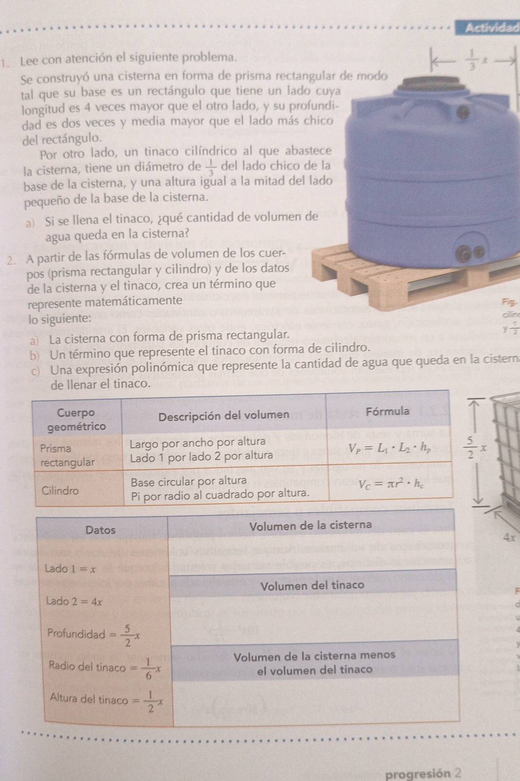 Actividad
1. Lee con atención el siguiente problema.
 1/3 x
Se construyó una cisterna en forma de prisma rectangular de modo
tal que su base es un rectángulo que tiene un lado cuya
longitud es 4 veces mayor que el otro lado, y su profundi-
dad es dos veces y media mayor que el lado más chico
del rectángulo.
Por otro lado, un tinaco cilíndrico al que abastece
la cisterna, tiene un diámetro de  1/3  del lado chico de la
base de la cisterna, y una altura igual a la mitad del lado
pequeño de la base de la cisterna.
a) Si se llena el tinaco, ¿qué cantidad de volumen de
agua queda en la cisterna?
2. A partir de las fórmulas de volumen de los cuer-
pos (prisma rectangular y cilindro) y de los datos
de la cisterna y el tinaco, crea un término que
represente matemáticamente Fig.
lo siguiente:
oiln
y 1/2 
a) La cisterna con forma de prisma rectangular.
b) Un término que represente el tinaco con forma de cilindro.
c) Una expresión polinómica que represente la cantidad de agua que queda en la cistern
4x
progresión 2