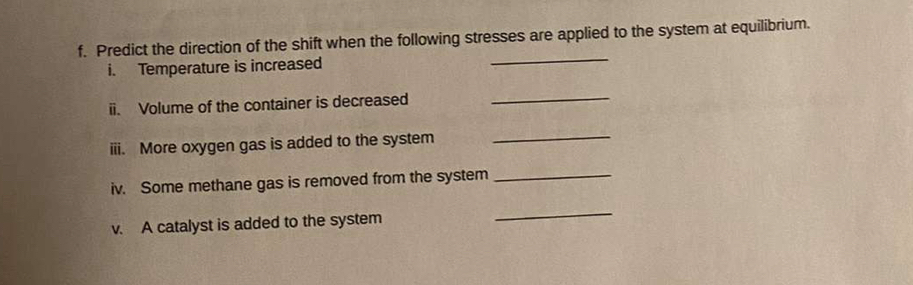 Predict the direction of the shift when the following stresses are applied to the system at equilibrium. 
i. Temperature is increased 
_ 
ii. Volume of the container is decreased_ 
iii. More oxygen gas is added to the system_ 
iv. Some methane gas is removed from the system_ 
v. A catalyst is added to the system 
_