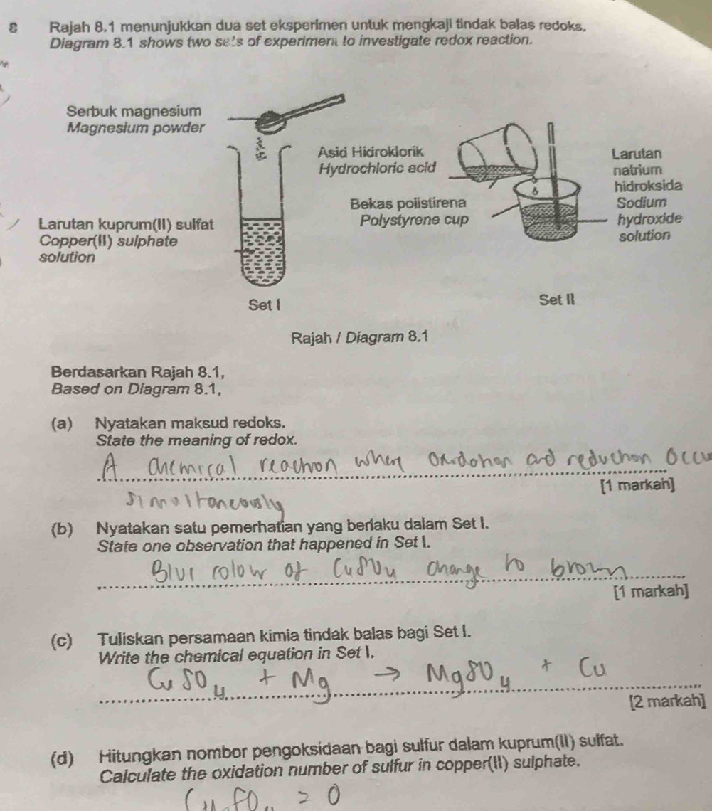 Rajah 8.1 menunjukkan dua set eksperimen untuk mengkaji tindak balas redoks. 
Diagram 8.1 shows two sets of experiment to investigate redox reaction. 
Rajah / Diagram 8.1 
Berdasarkan Rajah 8.1, 
Based on Diagram 8.1, 
(a) Nyatakan maksud redoks. 
State the meaning of redox. 
_ 
[1 markah] 
(b) Nyatakan satu pemerhatian yang berlaku dalam Set I. 
State one observation that happened in Set . 
_ 
[1 markah] 
(c) Tuliskan persamaan kimia tindak balas bagi Set I. 
Write the chemical equation in Set I. 
_ 
_ 
[2 markah] 
(d) Hitungkan nombor pengoksidaan bagi sulfur dalam kuprum(II) sulfat. 
Calculate the oxidation number of sulfur in copper(II) sulphate.