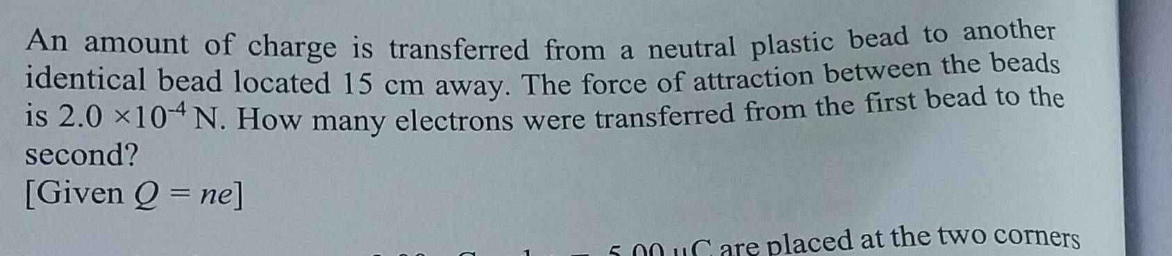 An amount of charge is transferred from a neutral plastic bead to another 
identical bead located 15 cm away. The force of attraction between the beads 
is 2.0* 10^(-4)N. How many electrons were transferred from the first bead to the 
second? 
[Given Q=ne]
o o u C are placed at the two corners .