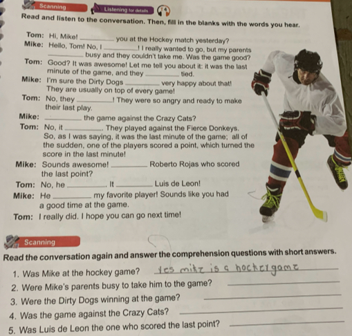 Scanning Liatening fr detalls 
Read and listen to the conversation. Then, fill in the blanks with the words you hear. 
Tom: Hi, Mike! _you at the Hockey match yesterday? 
Mike: Hello, Tom! No, I _! I really wanted to go, but my parents 
_busy and they couldn't take me. Was the game good? 
Tom: Good? It was awesome! Let me tell you about it: it was the last 
minute of the game, and they _tied. 
Mike: I'm sure the Dirty Dogs _very happy about that! 
They are usually on top of every game! 
Tom: No, they _! They were so angry and ready to make 
their last play. 
Mike: _the game against the Crazy Cats? 
Tom: No, it _. They played against the Fierce Donkeys. 
So, as I was saying, it was the last minute of the game; all of 
the sudden, one of the players scored a point, which turned th 
score in the last minute! 
Mike: Sounds awesome! _Roberto Rojas who scored 
the last point? 
Tom: No, he _. It_ Luis de Leon! 
Mike: He _my favorite player! Sounds like you had 
a good time at the game. 
Tom: I really did. I hope you can go next time! 
Scanning 
Read the conversation again and answer the comprehension questions with short answers. 
_ 
1. Was Mike at the hockey game? 
_ 
_ 
2. Were Mike's parents busy to take him to the game? 
3. Were the Dirty Dogs winning at the game? 
4. Was the game against the Crazy Cats? 
_ 
5. Was Luis de Leon the one who scored the last point? 
_