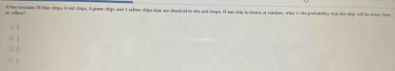 or yellow? A bes contains 18 lue chips, 6 red chips, 4 green chips and 2 yellow chips that are identical in size and shape. If one chip is chosen at random, what is the probability that the chip will be rither blae
_45
 1/4 
t
 2/3 