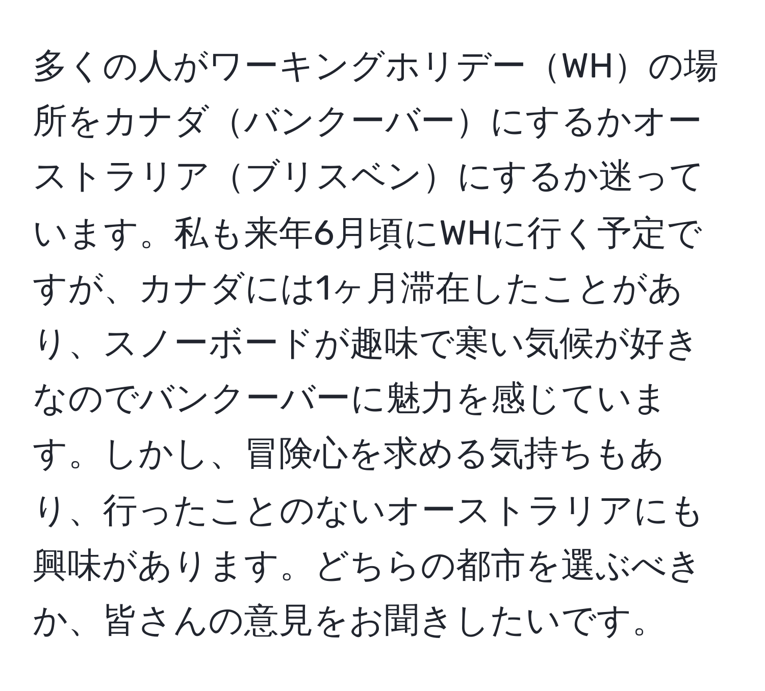 多くの人がワーキングホリデーWHの場所をカナダバンクーバーにするかオーストラリアブリスベンにするか迷っています。私も来年6月頃にWHに行く予定ですが、カナダには1ヶ月滞在したことがあり、スノーボードが趣味で寒い気候が好きなのでバンクーバーに魅力を感じています。しかし、冒険心を求める気持ちもあり、行ったことのないオーストラリアにも興味があります。どちらの都市を選ぶべきか、皆さんの意見をお聞きしたいです。