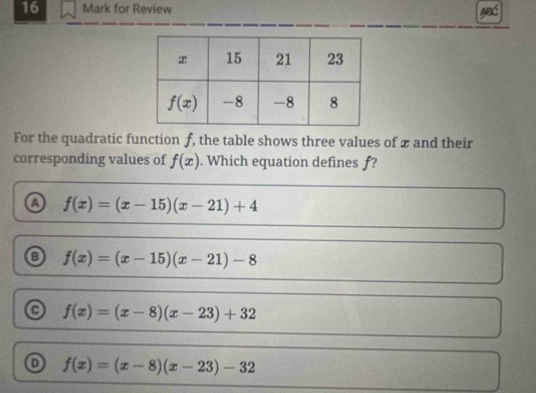 for Review
For the quadratic function f, the table shows three values of x and their
corresponding values of f(x). Which equation defines f?
a f(x)=(x-15)(x-21)+4
f(x)=(x-15)(x-21)-8
f(x)=(x-8)(x-23)+32
o f(x)=(x-8)(x-23)-32