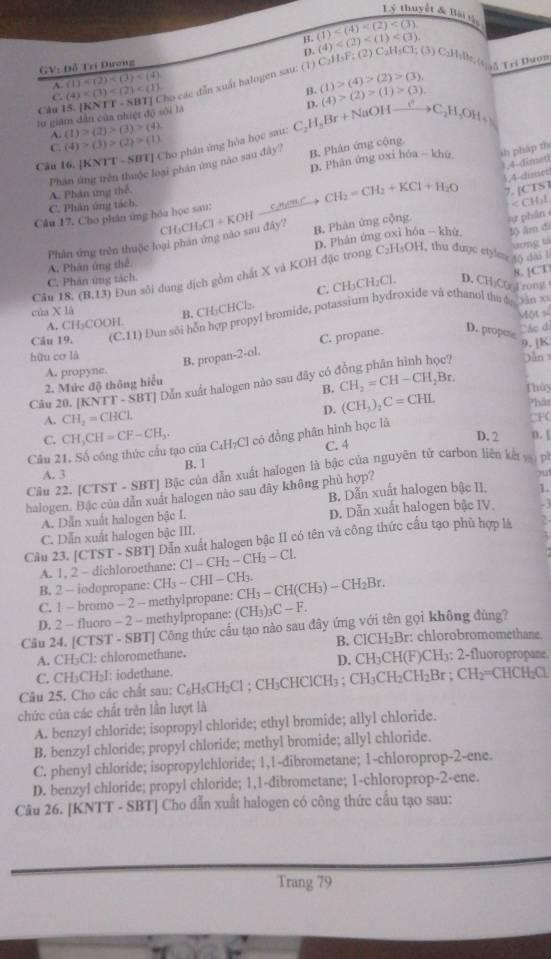 ý thuyết & Bài t5,
B. (1) (4)
D.
GV: Đỗ Tri Dương
1 (4) ho các dẫn xuất halogen sau: (1) C₂H₃F; (2) C₂H₃Cl; (3) C₂Hslk; (t ;δ Tri Huon
(1)
C.
B. (1)>(4)>(2)>(3). (4)>(2)>(1)>(3)
Câu l
lự giâm dân của nhiệt độ sối là
A. (1)>(2)>(3)>(4)
Câu 16. [KNTT - SBT] Cho phân ứng hòa học sau C_2H_5Br+NaOHxrightarrow CC_2H_5OH+
C. (4)>(3)>(2)>(1)
D. Phân ứng oxi hóa - khù ih pháp th
Phân ứng trên thuộc loại phân ứng nào sau đây? B. Phân ứng cộng.
1,4-dimet
,4-dimet
C. Phân ứng tách. A. Phân ứng thể
Câu 17, Cho phân ứng hóa học sau: CH_2=CH_2+KCl+H_2O 7. [CES ]
Phân ứng trên thuộc loại phan ứng nào sau đây' CH_3CH_2Cl+KOH B. Phàn ứng cộng.  phân < CHl
 D. Phân ứng oxi hóa - khù f) âr đa
tơng tá
C_2H_3OH 1, thu được etylme 40 dài l
A. Phân ứng thể
8. [CT:
Câu 18. (B,13) Đun sôi dung địch gồm chất X và KOH đặc trong
C. Phân ứng tách.
C. CH_3CH_2Cl. D. CHiCfrt rong
của X là jàn xī
B. CH₂CHCl₂.
Một số
Cău 19. (C.11) Đun sôi hỗn hợp propyl bromide, potassium hydroxide và ethanol the d
A. CH₃COOH
B. propan -2· ol. C. propane.
D. propee
Các di
9. [K
hữu cơ là
A. propyne. jùn
2. Mức độ thông hiểu
B.
Câu 20. [KNTT - SBT] Đẫn xuất halogen nào sau đây có CH_2=CH-CH_2Br. Thủy
A. CH_2=CHCl D. (CH_3)_2C=CHL Phât CFC
C. CH_3CH=CF-CH_3.
D. 2 0. |
tạo của C₄H₇Cl có đồng phân hình học là
Câu 2 C. 4
B. 1
Câu 22. [CTST - SBT] Bậc của dẫn xuất halogen là bậc của nguyên tử carbon liên kế    p 
A. 3 ou1
halogen. Bặc của dẫn xuất halogen nào sau đây không phù hợp? B. Dẫn xuất halogen bậc II. 1.
A. Dẫn xuất halogen bậc I. D. Dẫn xuất halogen bậc IV. -3
Dẫn xuất halogen bậc II có tên và công thức cấu tạo phù hợp là 2
C. Dẫn xuất halogen bậc III.
A..2-d Cl-CH_2-CH_2-Cl.
Câu 23. [CTST-SBT] l  ane: CH_3-CHI-CH_3. CH_3-CH(CH_3)-CH_2Br.
B. 2 - iodopropane:
C. 1 - bromo - 2 - methyIpropane:
D. 2 - fluoro - 2 - methylpropane: (CH_3)_3C-F.
Câu 24. [CTST - SBT] Công thức cầu tạo nào sau đây ứng với tên gọi không đùng?
A. CH₃Cl: chloromethane. B. ClCH₂Br: chlorobromomethane.
C. CH₃CH₂I: iodethane. D. CH₃CH(F)CH3: 2-fluoropropane.
Câu 25. Cho các chất sau: C₆H₅CH₂Cl ; CH₃CHClCH₃ ; CH₃CH₂CH₂Br ; CH₂=CHCH₂Cl.
chức của các chất trên lần lượt là
A. benzyl chloride; isopropyl chloride; ethyl bromide; allyl chloride.
B. benzyl chloride; propyl chloride; methyl bromide; allyl chloride.
C. phenyl chloride; isopropylchloride; 1,1-dibrometane; 1-chloroprop-2-ene.
D. benzyl chloride; propyl chloride; 1,1-dibrometane; 1-chloroprop-2-ene.
Câu 26. [KNTT - SBT] Cho dẫn xuất halogen có công thức cấu tạo sau:
Trang 79