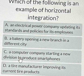 Which of the following is an
example of horizontal
integration?
A. an electrical power company updating its
standards and policies for its employees
B. a bakery opening a new branch in a
different city
C. a computer company starting a new
division to produce smartphones
D. a tire manufacturer improving its
current tire products