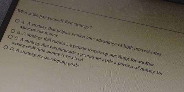 What is the pay yourself first strategy?
when saving money
A. A strategy that helps a person take advantage of high interest rates
B. A strategy that requires a person to give up one thing for anothe
saving each time money is received
C. A strategy that recommends a person set aside a portion of money for
D. A strategy for developing goals