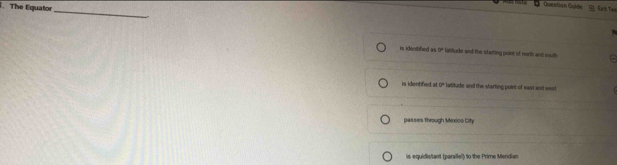 The Equator
Question Guide Exit Tes
_
_.
is identified as 0° latitude and the starting point of north and south
is identified at 0° latitude and the starting point of east and west
passes through Mexico City
is equidistant (parallel) to the Prime Meridian