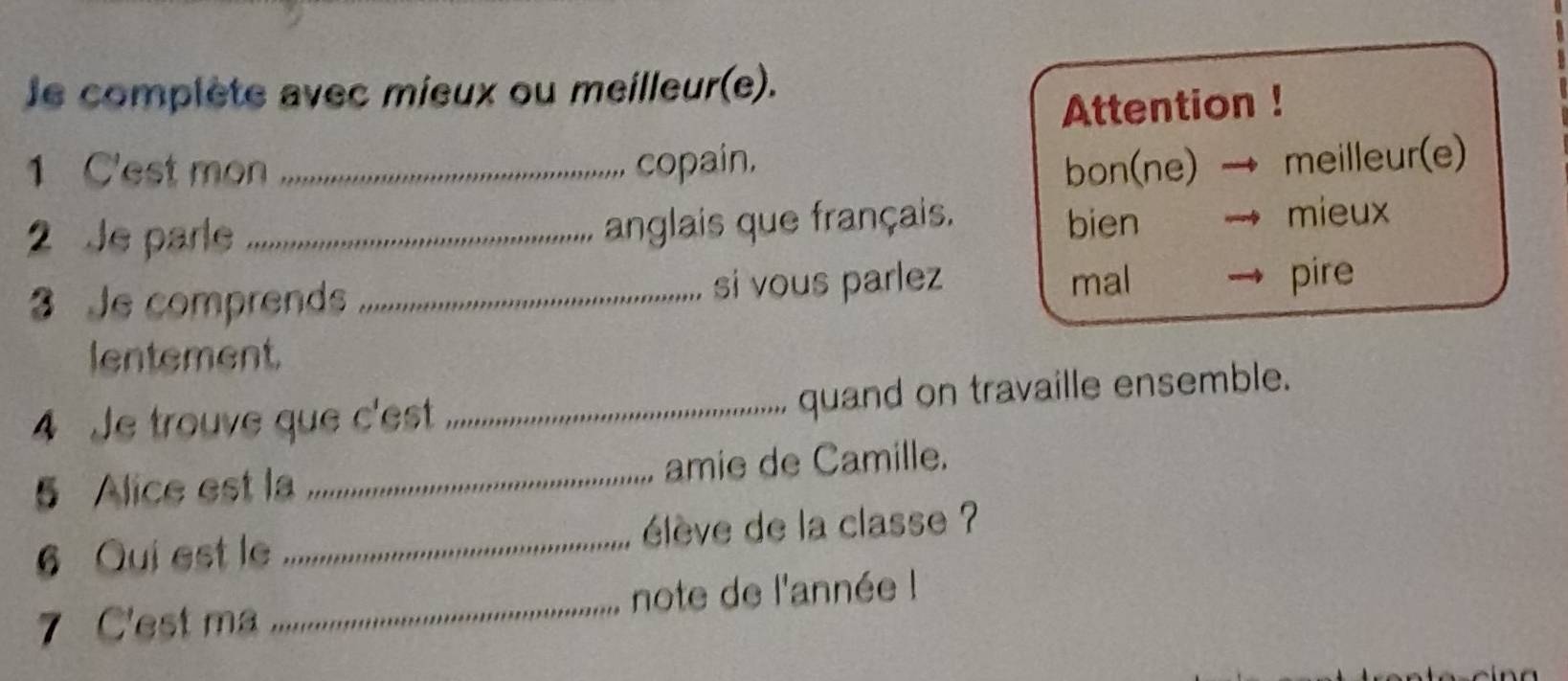 le complète avec mieux ou meilleur(e).
Attention !
1 C'est mon _copain, bon(ne) → meilleur(e)
2 Je parle _mieux
anglais que français. bien
3 Je comprends _si vous parlez mal pire
lentement
4 Je trouve que c'est _quand on travaille ensemble.
5 Alice est la _amie de Camille.
6 Qui est le _élève de la classe ?
7 C'est ma _note de l'année !