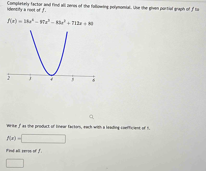 Completely factor and find all zeros of the following polynomial. Use the given partial graph of f to
identify a root of f.
f(x)=18x^4-97x^3-83x^2+712x+80
Write f as the product of linear factors, each with a leading coefficient of 1.
f(x)= =□
Find all zeros of f.