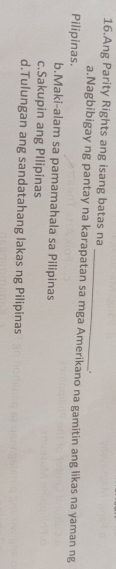 Ang Parity Rights ang isang batas na
_
.
a.Nagbibigay ng pantay na karapatan sa mga Amerikano na gamitin ang likas na yaman ng
Pilipinas.
b.Maki-alam sa pamamahala sa Pilipinas
c.Sakupin ang PIlipinas
d.Tulungan ang sandatahang lakas ng Pilipinas