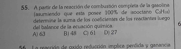 A partir de la reacción de combustión completa de la gasolina
(asumiendo que esta posee 100% de isooctano C_3H_18)
determine la suma de los coeficientes de los reactantes luego
del balance de la ecuación química.
6
A) 63 B) 48 C) 61 D) 27
56 La reacción de oxido reducción implica perdida y ganancia