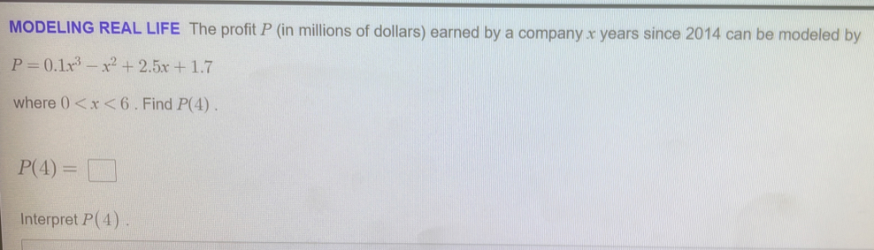 MODELING REAL LIFE The profit P (in millions of dollars) earned by a company x years since 2014 can be modeled by
P=0.1x^3-x^2+2.5x+1.7
where 0 . Find P(4).
P(4)=□
Interpret P(4).