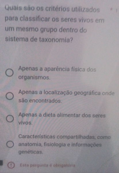 Quais são os critérios utilizados * 1
para classificar os seres vivos em
um mesmo grupo dentro do
sistema de taxonomia?
Apenas a aparência física dos
organismos.
Apenas a localização geográfica onde
são encontrados.
Apenas a dieta alimentar dos seres
vivos.
Características compartilhadas, como
anatomia, fisiologia e informações
genéticas.
D Esta pergunta é obrigatória