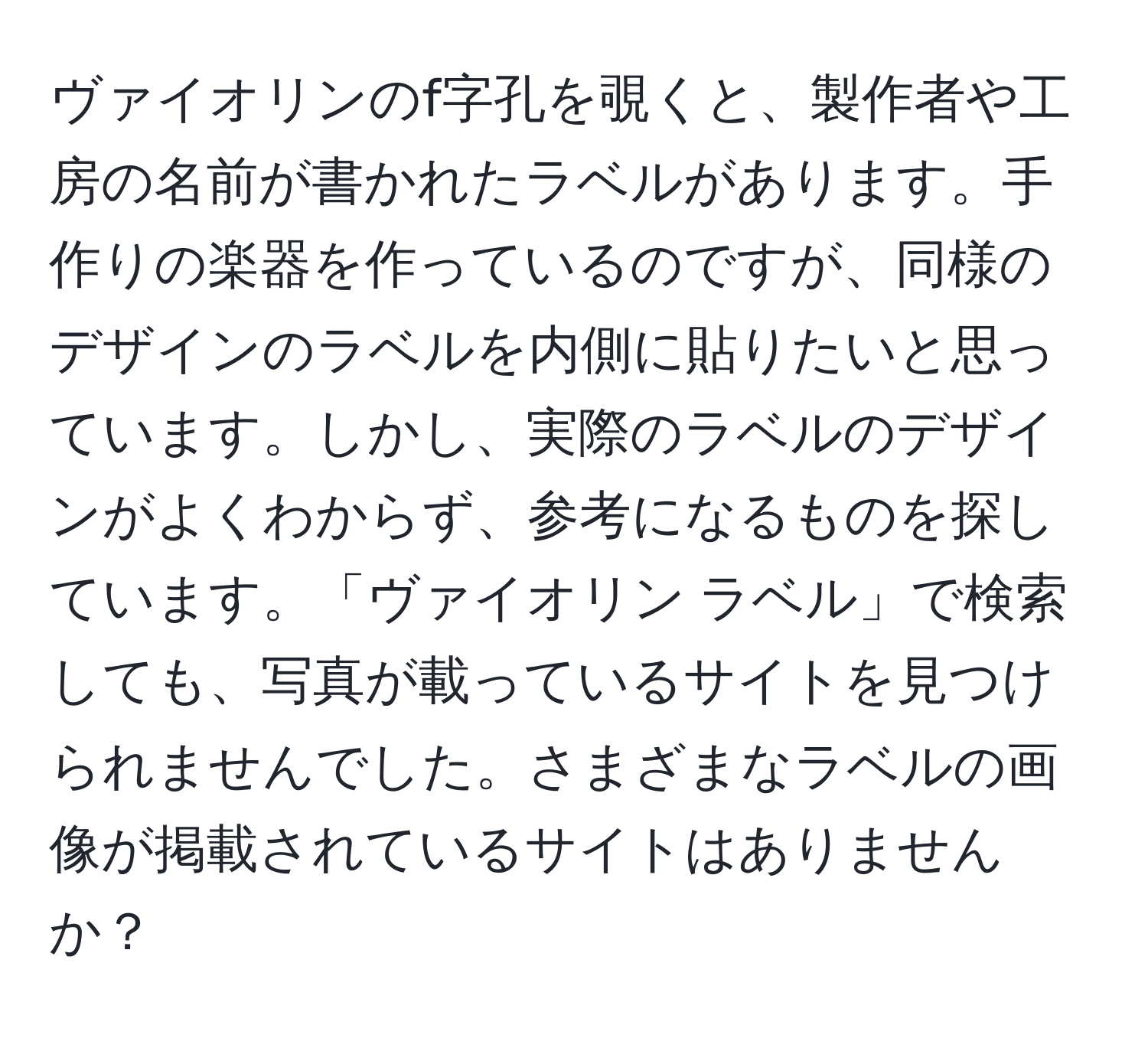 ヴァイオリンのf字孔を覗くと、製作者や工房の名前が書かれたラベルがあります。手作りの楽器を作っているのですが、同様のデザインのラベルを内側に貼りたいと思っています。しかし、実際のラベルのデザインがよくわからず、参考になるものを探しています。「ヴァイオリン ラベル」で検索しても、写真が載っているサイトを見つけられませんでした。さまざまなラベルの画像が掲載されているサイトはありませんか？