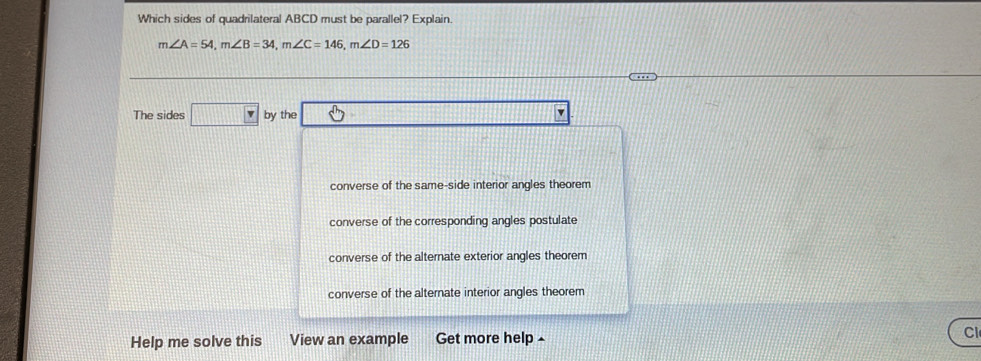 Which sides of quadrilateral ABCD must be parallel? Explain
m∠ A=54, m∠ B=34, m∠ C=146, m∠ D=126
The sides □ by the _ 
converse of the same-side interior angles theorem
converse of the corresponding angles postulate
converse of the alternate exterior angles theorem
converse of the alternate interior angles theorem
Help me solve this View an example Get more help - Cl