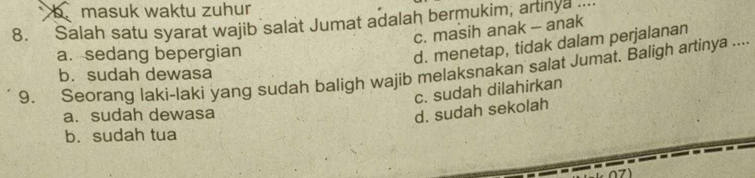 b masuk waktu zuhur
8. Salah satu syarat wajib salat Jumat adalah bermukim; artinya ..
c. masih anak - anak
a. sedang bepergian
d. menetap, tidak dalam perjalanan
9. Seorang laki-laki yang sudah baligh wajib melaksnakan salat Jumat. Baligh artinya .... b. sudah dewasa
c. sudah dilahirkan
a. sudah dewasa
d. sudah sekolah
b. sudah tua