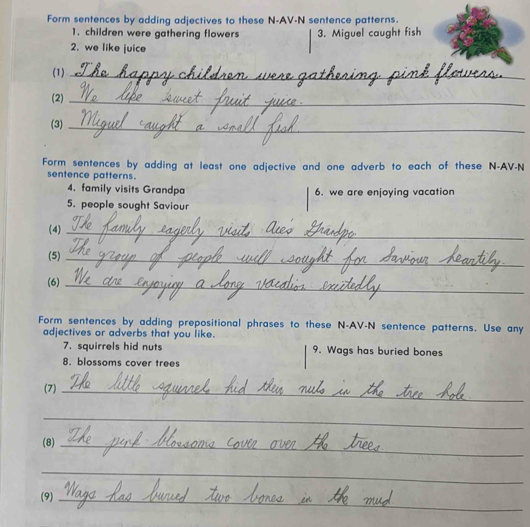 Form sentences by adding adjectives to these N-AV-N sentence patterns. 
1. children were gathering flowers 3. Miguel caught fish 
2. we like juice 
(1)_ 
(2)_ 
(3)_ 
Form sentences by adding at least one adjective and one adverb to each of these N-AV-N 
sentence patterns. 
4. family visits Grandpa 6. we are enjoying vacation 
5. people sought Saviour 
(4)_ 
(5)_ 
(6)_ 
Form sentences by adding prepositional phrases to these N-AV-N sentence patterns. Use any 
adjectives or adverbs that you like. 
7. squirrels hid nuts 9. Wags has buried bones 
8. blossoms cover trees 
(7)_ 
_ 
(8)_ 
_ 
(9)_