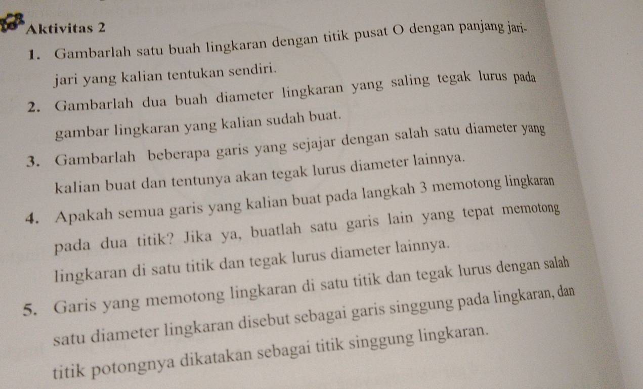 Aktivitas 2 
1. Gambarlah satu buah lingkaran dengan titik pusat O dengan panjang jari 
jari yang kalian tentukan sendiri. 
2. Gambarlah dua buah diameter lingkaran yang saling tegak lurus pada 
gambar lingkaran yang kalian sudah buat. 
3. Gambarlah beberapa garis yang sejajar dengan salah satu diameter yang 
kalian buat dan tentunya akan tegak lurus diameter lainnya. 
4. Apakah semua garis yang kalian buat pada langkah 3 memotong lingkaran 
pada dua titik? Jika ya, buatlah satu garis lain yang tepat memotong 
lingkaran di satu titik dan tegak lurus diameter lainnya. 
5. Garis yang memotong lingkaran di satu titik dan tegak lurus dengan salah 
satu diameter lingkaran disebut sebagai garis singgung pada lingkaran, dan 
titik potongnya dikatakan sebagai titik singgung lingkaran.