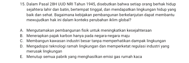 Dalam Pasal 28H UUD NRI Tahun 1945, disebutkan bahwa setiap orang berhak hidup
sejahtera lahir dan batin, bertempat tinggal, dan mendapatkan lingkungan hidup yang
baik dan sehat. Bagaimana kebijakan pembangunan berkelanjutan dapat membantu
mewujudkan hak ini dalam konteks perubahan iklim global?
A. Mengutamakan pembangunan fisik untuk meningkatkan kesejahteraan
B. Menerapkan pajak karbon hanya pada negara-negara maju
C. Membangun kawasan industri besar tanpa memperhatikan dampak lingkungan
D. Mengadopsi teknologi ramah lingkungan dan memperketat regulasi industri yang
merusak lingkungan
E. Menutup semua pabrik yang menghasilkan emisi gas rumah kaca