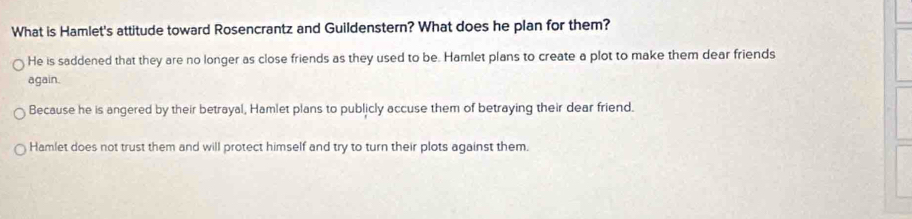 What is Hamlet's attitude toward Rosencrantz and Guildenstern? What does he plan for them?
He is saddened that they are no longer as close friends as they used to be. Hamlet plans to create a plot to make them dear friends
again.
Because he is angered by their betrayal, Hamlet plans to publicly accuse them of betraying their dear friend.
Hamlet does not trust them and will protect himself and try to turn their plots against them.