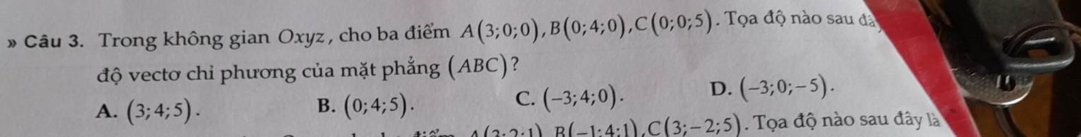 » Câu 3. Trong không gian Oxyz , cho ba điểm A(3;0;0), B(0;4;0), C(0;0;5) Tọa độ nào sau đá
độ vectơ chỉ phương của mặt phẳng (A BC ?
D. (-3;0;-5).
B.
A. (3;4;5). (0;4;5).
C. (-3;4;0).
A(2· 2· 1)B(-1:4:1), C(3;-2;5) Tọa độ nào sau đây là