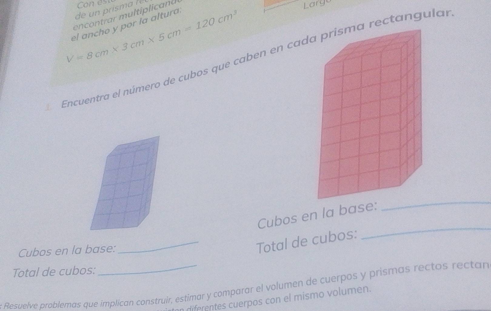 de un prism a r e 
encontrar multiplicand 
Largo
V=8cm* 3cm* 5cm=120cm^3
el ancho y por la altura. 
Encuentra el número de cubos que caben en cadrectangulas 
_ 
_ 
Cubos en la base: 
Cubos en la base: 
_Total de cubos: 
Total de cubos: 
Resuelve problemas que implican construir, estimar y comparar el volumen de cuerpos y prismas rectos rectan 
n diferentes cuerpos con el mismo volumen.