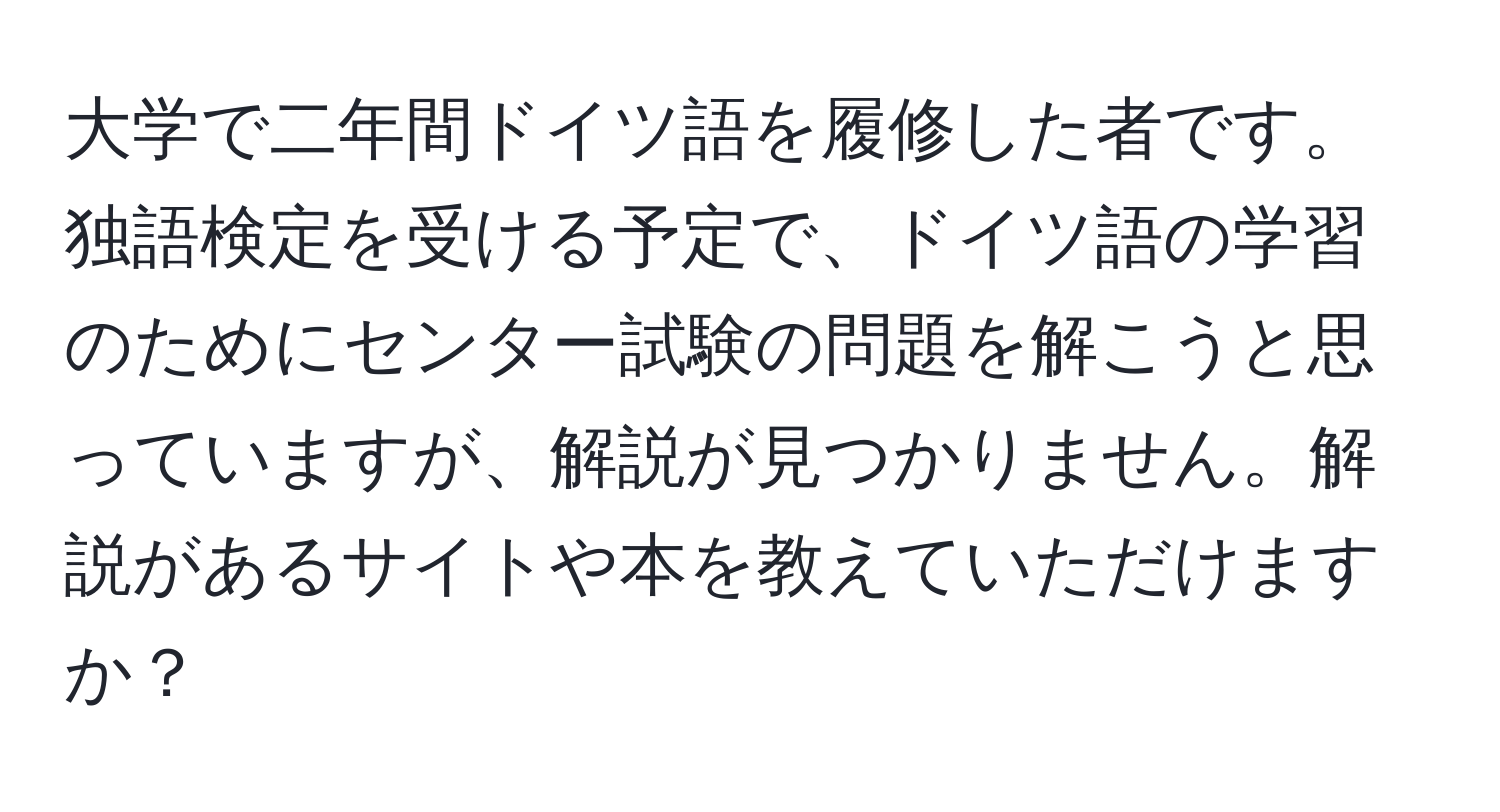 大学で二年間ドイツ語を履修した者です。独語検定を受ける予定で、ドイツ語の学習のためにセンター試験の問題を解こうと思っていますが、解説が見つかりません。解説があるサイトや本を教えていただけますか？