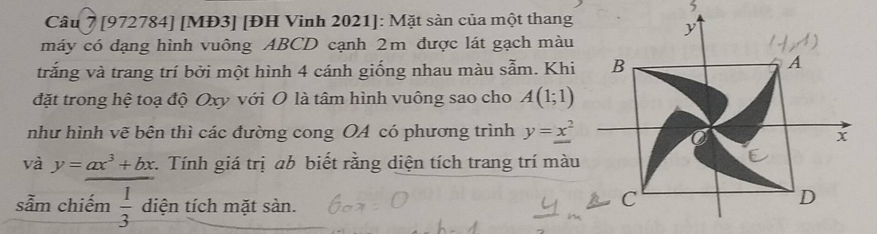 [972784] [MĐ3] [ĐH Vinh 2021 ]: Mặt sàn của một thang 
máy có dạng hình vuông ABCD cạnh 2m được lát gạch màu 
trắng và trang trí bởi một hình 4 cánh giống nhau màu sẫm. Khi 
đặt trong hệ toạ độ Oxy với O là tâm hình vuông sao cho A(1;1)
như hình vẽ bên thì các đường cong OA có phương trình y=x^2
và y=ax^3+bx 1. Tính giá trị ab biết rằng diện tích trang trí màu 
sẫm chiếm  1/3  diện tích mặt sàn.