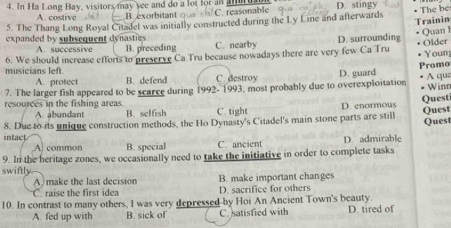 In Ha Long Bay, visitors may see and do a lot for an anuruabl D. stingy
A. costive B xorbitant C. reasonable
5. The Thang Long Royal Citadel was initially constructed during the Ly Line and afterwards The be
Trainin
expanded by subsequent dynasties.
A. successive B. preceding C. nearby D. surrounding Quan l
6. We should increase efforts to preserve Ca Tru because nowadays there are very few Ca Tru Older Youn
Promo
musicians left.
A. protect B. defend C. destroy
7. The larger fish appeared to be scarce during 1992-1993, most probably due to overexploitation D. guard A qua Winn
resources in the fishing areas.
A. abundant B. selfish C. tight D. enormous Quest
8. Due to its unique construction methods, the Ho Dynasty's Citadel's main stone parts are still Quest Quest
intact
A common B. special C. ancient D. admirable
9. In the heritage zones, we occasionally need to take the initiative in order to complete tasks
swiftly
A) make the last decision B. make important changes
C. raise the first idea D. sacrifice for others
10. In contrast to many others, I was very depressed by Hoi An Ancient Town's beauty.
A. fed up with B. sick of C. satisfied with D. tired of